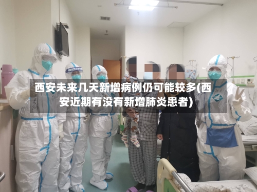 西安未来几天新增病例仍可能较多(西安近期有没有新增肺炎患者)