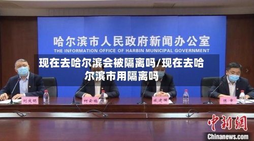 现在去哈尔滨会被隔离吗/现在去哈尔滨市用隔离吗