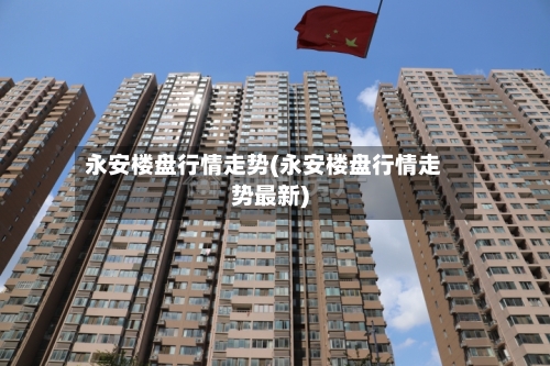 永安楼盘行情走势(永安楼盘行情走势最新)
