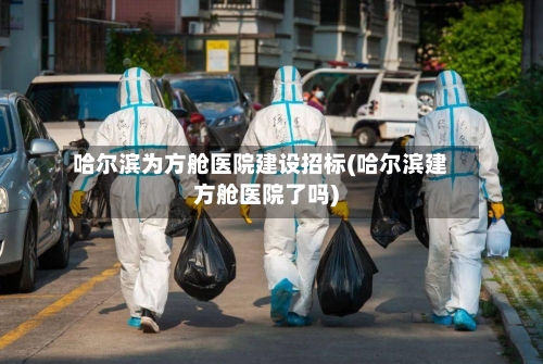 哈尔滨为方舱医院建设招标(哈尔滨建方舱医院了吗)