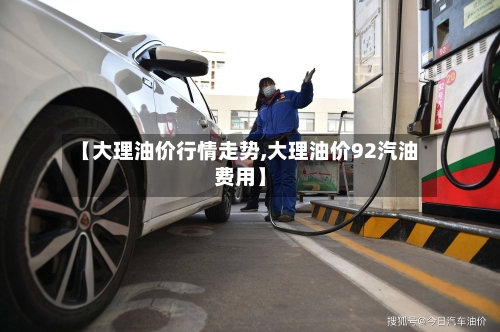 【大理油价行情走势,大理油价92汽油费用】
