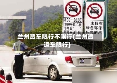 兰州货车限行不限行(兰州货运车限行)