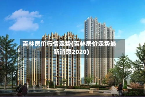 吉林房价行情走势(吉林房价走势最新消息2020)