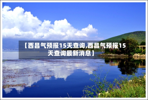 【西昌气预报15天查询,西昌气预报15天查询最新消息】