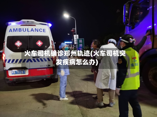 火车司机确诊郑州轨迹(火车司机突发疾病怎么办)