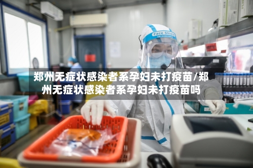 郑州无症状感染者系孕妇未打疫苗/郑州无症状感染者系孕妇未打疫苗吗