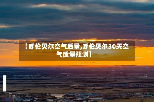 【呼伦贝尔空气质量,呼伦贝尔30天空气质量预测】