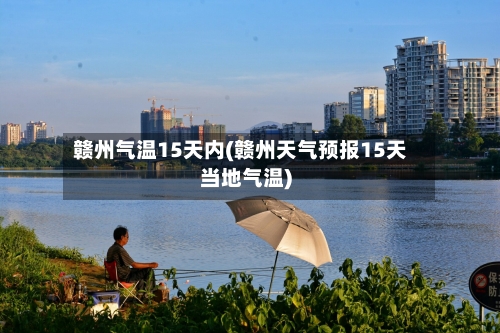 赣州气温15天内(赣州天气预报15天当地气温)