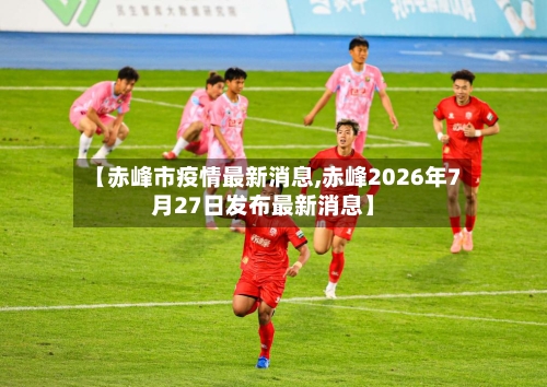 【赤峰市疫情最新消息,赤峰2026年7月27日发布最新消息】