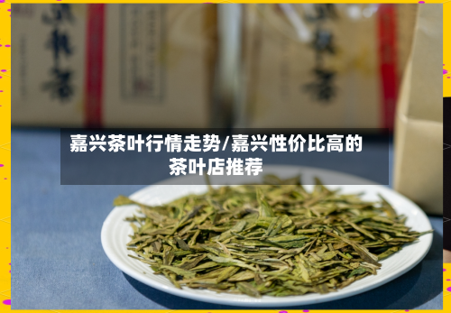 嘉兴茶叶行情走势/嘉兴性价比高的茶叶店推荐