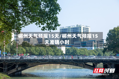 郴州天气预报15天/郴州天气预报15天准确小时