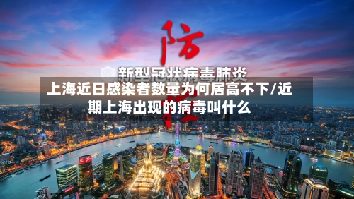上海近日感染者数量为何居高不下/近期上海出现的病毒叫什么