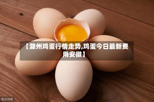 【滁州鸡蛋行情走势,鸡蛋今日最新费用安徽】