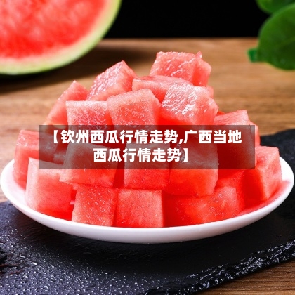 【钦州西瓜行情走势,广西当地西瓜行情走势】