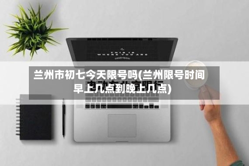 兰州市初七今天限号吗(兰州限号时间早上几点到晚上几点)