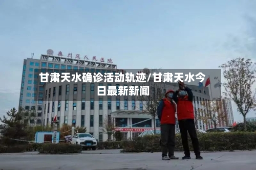 甘肃天水确诊活动轨迹/甘肃天水今日最新新闻
