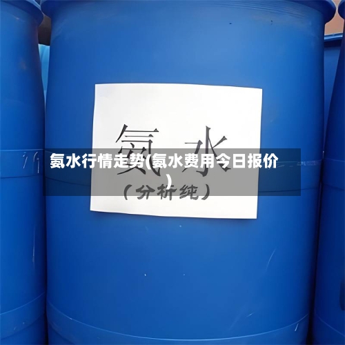 氨水行情走势(氨水费用今日报价)