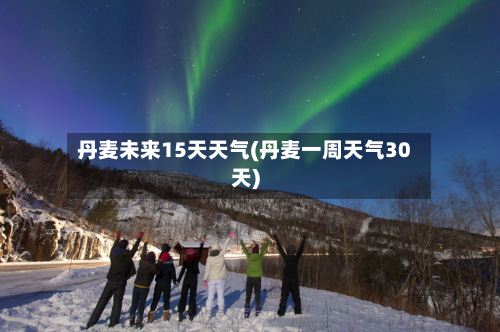丹麦未来15天天气(丹麦一周天气30天)
