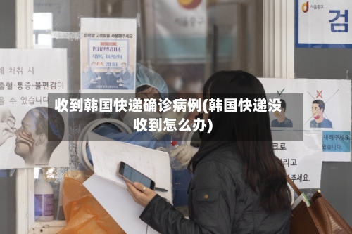 收到韩国快递确诊病例(韩国快递没收到怎么办)
