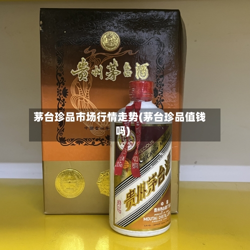 茅台珍品市场行情走势(茅台珍品值钱吗)