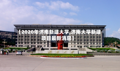 【2020年济南新建大学,济南大学新建项目最新消息】