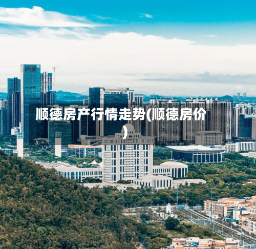 顺德房产行情走势(顺德房价)