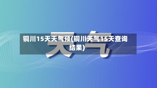 铜川15天天气预(铜川天气15天查询结果)