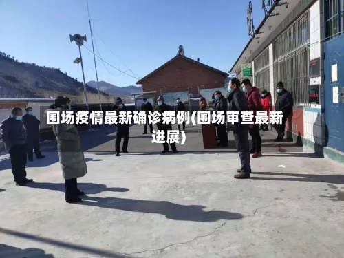 围场疫情最新确诊病例(围场审查最新进展)