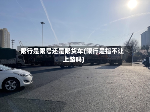 限行是限号还是限货车(限行是指不让上路吗)